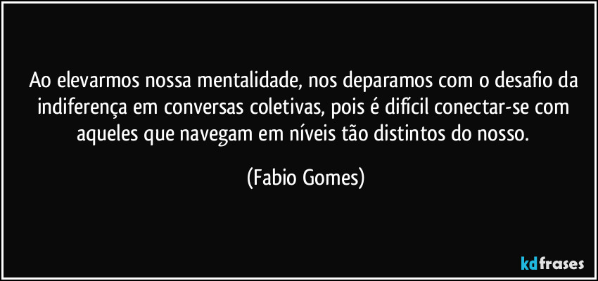 Ao elevarmos nossa mentalidade, nos deparamos com o desafio da indiferença em conversas coletivas, pois é difícil conectar-se com aqueles que navegam em níveis tão distintos do nosso. (Fabio Gomes)