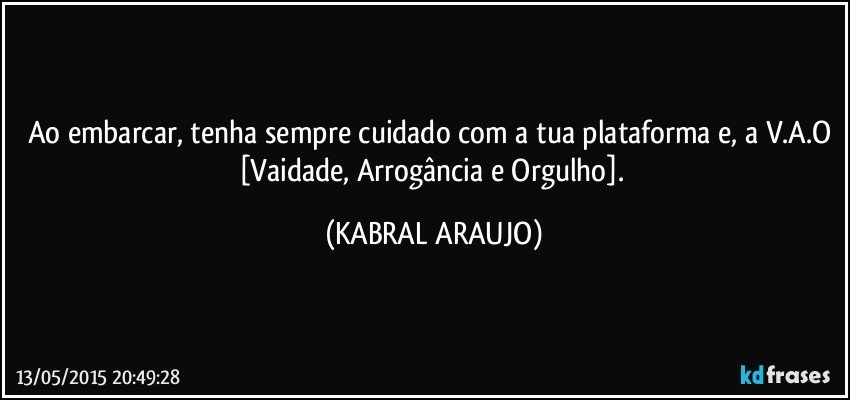 Ao embarcar, tenha sempre cuidado com a tua plataforma e, a V.A.O [Vaidade, Arrogância e Orgulho]. (KABRAL ARAUJO)