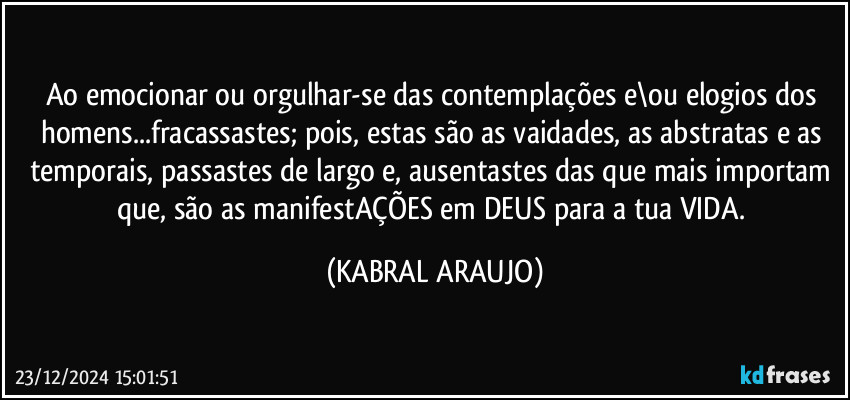 Ao emocionar ou orgulhar-se das contemplações e\ou elogios dos homens...fracassastes; pois, estas são as vaidades, as abstratas e as temporais, passastes de largo e, ausentastes das que mais importam que, são as manifestAÇÕES em DEUS para a tua VIDA. (KABRAL ARAUJO)