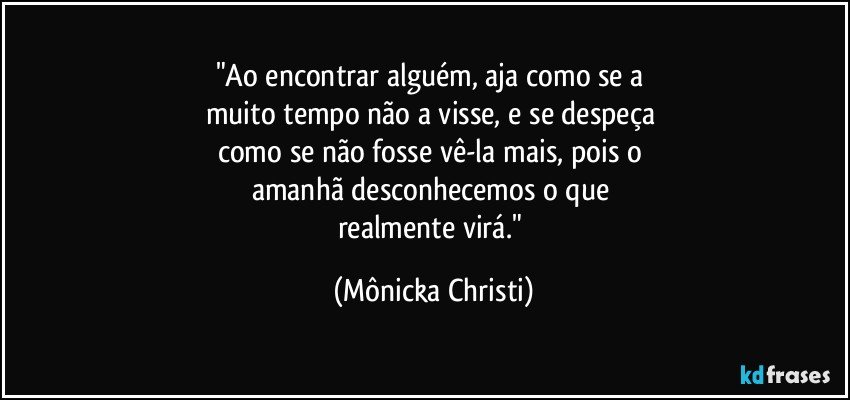 "Ao encontrar alguém, aja como se a 
muito tempo não a visse, e se despeça 
como se não fosse vê-la mais, pois o 
amanhã desconhecemos o que 
realmente virá." (Mônicka Christi)