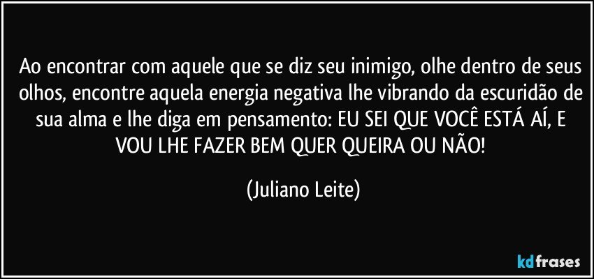 Ao encontrar com aquele que se diz seu inimigo, olhe dentro de seus olhos, encontre aquela energia negativa lhe vibrando da escuridão de sua alma e lhe diga em pensamento: EU SEI QUE VOCÊ ESTÁ AÍ, E VOU LHE FAZER BEM QUER QUEIRA OU NÃO! (Juliano Leite)