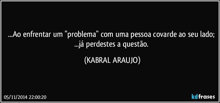 ...Ao enfrentar um "problema" com uma pessoa covarde ao seu lado; ...já perdestes a questão. (KABRAL ARAUJO)