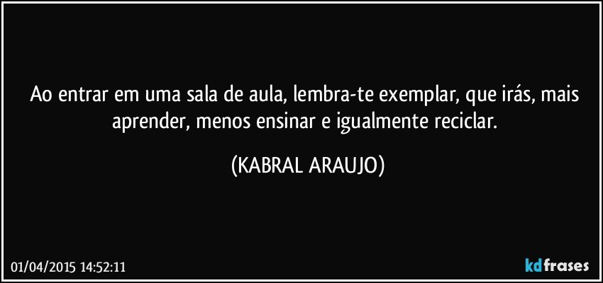 Ao entrar em uma sala de aula, lembra-te exemplar, que irás, mais aprender, menos ensinar e igualmente reciclar. (KABRAL ARAUJO)