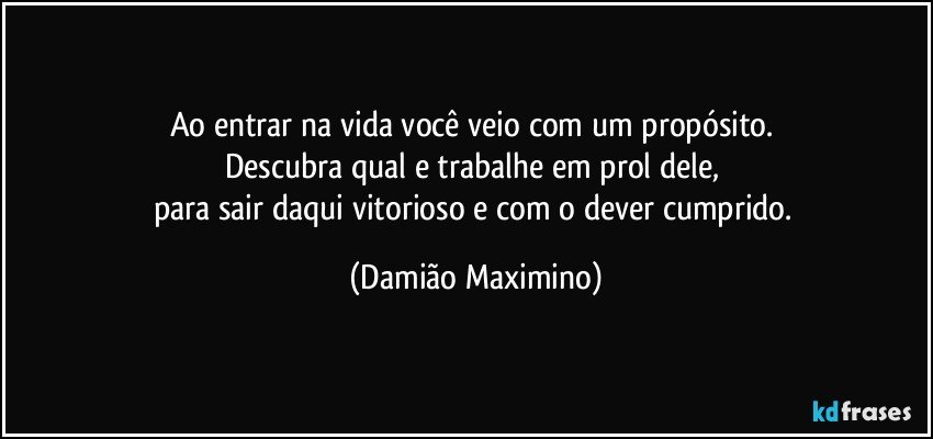 Ao entrar na vida você veio com um propósito. 
Descubra qual e trabalhe em prol dele, 
para sair daqui vitorioso e com o dever cumprido. (Damião Maximino)