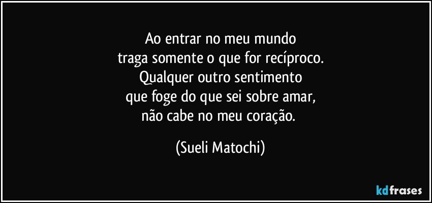 Ao entrar no meu mundo
traga somente o que for recíproco.
Qualquer outro sentimento
que foge do que sei sobre amar,
não cabe no meu coração. (Sueli Matochi)