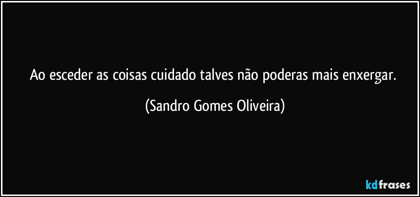 Ao esceder as coisas cuidado talves não poderas mais enxergar. (Sandro Gomes Oliveira)