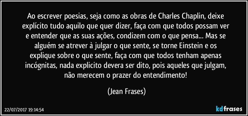 Ao escrever poesias, seja como as obras de Charles Chaplin, deixe explícito tudo aquilo que quer dizer, faça com que todos possam ver e entender que as suas ações, condizem com o que pensa... Mas se alguém se atrever à julgar o que sente, se torne Einstein e os explique sobre o que sente, faça com que todos tenham apenas incógnitas, nada explicito devera ser dito, pois aqueles que julgam, não merecem o prazer do entendimento! (Jean Frases)