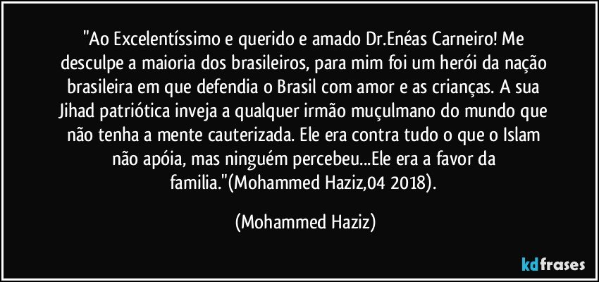 "Ao Excelentíssimo e querido e amado Dr.Enéas Carneiro! Me desculpe a maioria dos brasileiros, para mim foi um herói da nação brasileira em que defendia o Brasil com amor e as crianças. A sua Jihad patriótica inveja a qualquer irmão muçulmano do mundo que não tenha a mente cauterizada. Ele era contra tudo o que o Islam não apóia, mas ninguém percebeu...Ele era a favor da familia."(Mohammed Haziz,04/2018). (Mohammed Haziz)