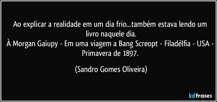 Ao explicar a realidade em um dia frio...também estava lendo um livro naquele dia.
À Morgan Gaiupy - Em uma viagem a Bang Screopt - Filadélfia - USA - Primavera de 1897. (Sandro Gomes Oliveira)