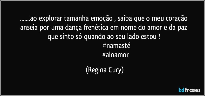 ...ao explorar  tamanha    emoção , saiba que o  meu coração anseia  por uma    dança  frenética  em nome   do amor e da paz  que sinto só  quando ao seu lado estou   ! 
                                                      #namasté  
                                                    #aloamor (Regina Cury)