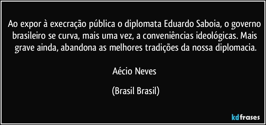 Ao expor à execração pública o diplomata Eduardo Saboia, o governo brasileiro se curva, mais uma vez, a conveniências ideológicas. Mais grave ainda, abandona as melhores tradições da nossa diplomacia.

Aécio Neves (Brasil Brasil)