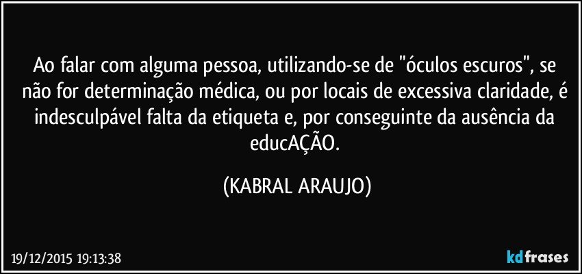 Ao falar com alguma pessoa, utilizando-se de "óculos escuros", se não for determinação médica, ou por locais de excessiva claridade, é indesculpável falta da etiqueta e, por conseguinte da ausência da educAÇÃO. (KABRAL ARAUJO)