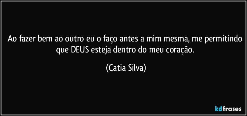 Ao fazer bem ao outro eu o faço antes a mim mesma, me permitindo que DEUS esteja dentro do meu coração. (Catia Silva)