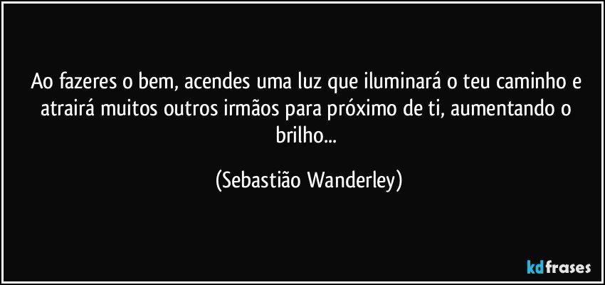 Ao fazeres o bem, acendes uma luz que iluminará o teu caminho e atrairá muitos outros irmãos para próximo de ti, aumentando o brilho... (Sebastião Wanderley)