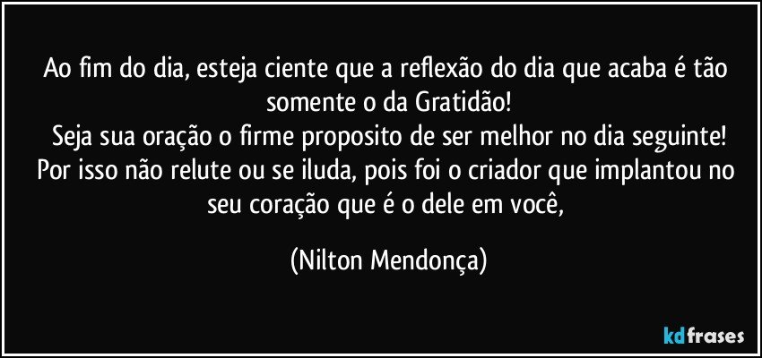 Ao fim do dia, esteja ciente que a reflexão do dia que acaba é tão somente o da Gratidão!
Seja sua oração o firme proposito de ser melhor no dia seguinte!
Por isso não relute ou se iluda, pois foi o criador que implantou no seu coração que é o dele em você, (Nilton Mendonça)