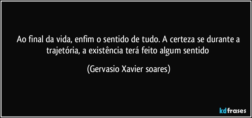 ⁠Ao final da vida, enfim o sentido de tudo. A certeza se durante a trajetória, a existência terá feito algum sentido (Gervasio Xavier soares)