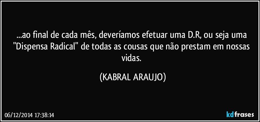 ...ao final de cada mês, deveríamos efetuar uma D.R, ou seja uma "Dispensa Radical" de todas as cousas que não prestam em nossas vidas. (KABRAL ARAUJO)