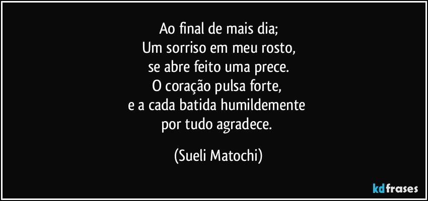 Ao final de mais dia;
Um sorriso em meu rosto,
se abre feito uma prece.
O coração pulsa forte, 
e a cada batida humildemente 
por tudo agradece. (Sueli Matochi)