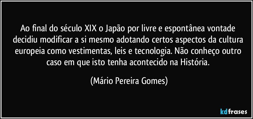 Ao final do século XIX o Japão por livre e espontânea vontade decidiu modificar a si mesmo adotando certos aspectos da cultura europeia como vestimentas, leis e tecnologia. Não conheço outro caso em que isto tenha acontecido na História. (Mário Pereira Gomes)