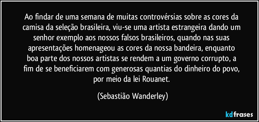 Ao findar de uma semana de muitas controvérsias sobre as cores da camisa da seleção brasileira, viu-se uma artista estrangeira dando um senhor exemplo aos nossos falsos brasileiros, quando nas suas apresentações homenageou as cores da nossa bandeira, enquanto boa parte dos nossos artistas se rendem a um governo corrupto, a fim de se beneficiarem com generosas quantias do dinheiro do povo, por meio da lei Rouanet. (Sebastião Wanderley)