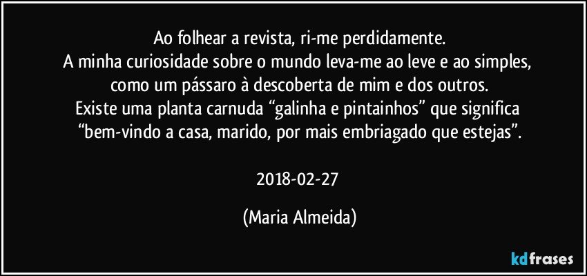 Ao folhear a revista, ri-me perdidamente.
A minha curiosidade sobre o mundo leva-me ao leve e ao simples, como um pássaro à descoberta de mim e dos outros.
Existe uma planta carnuda “galinha e pintainhos” que significa “bem-vindo a casa, marido, por mais embriagado que estejas”.

2018-02-27 (Maria Almeida)