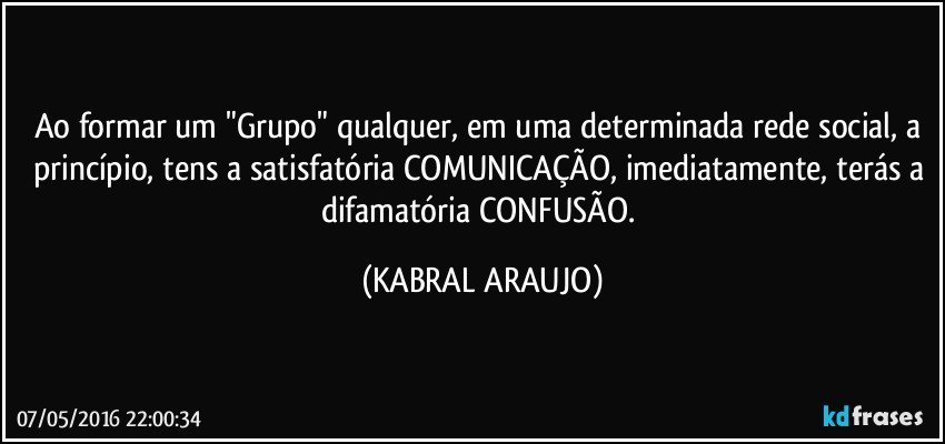 Ao formar um "Grupo" qualquer, em uma determinada rede social, a princípio, tens a satisfatória COMUNICAÇÃO, imediatamente, terás a difamatória CONFUSÃO. (KABRAL ARAUJO)
