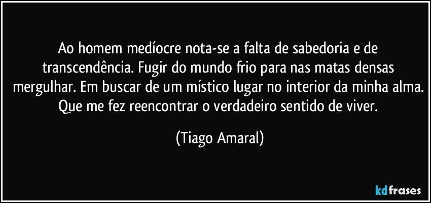 Ao homem medíocre nota-se a falta de sabedoria e de transcendência. Fugir do mundo frio para nas matas densas mergulhar. Em buscar de um místico lugar no interior da minha alma. Que me fez reencontrar o verdadeiro sentido de viver. (Tiago Amaral)