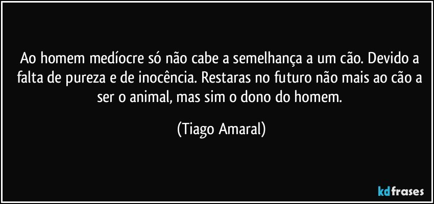 Ao homem medíocre só não cabe a semelhança a um cão. Devido a falta de pureza e de inocência. Restaras no futuro não mais ao cão a ser o animal, mas sim o dono do homem. (Tiago Amaral)