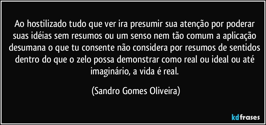 Ao hostilizado tudo que ver ira presumir sua atenção por poderar suas idéias sem resumos ou um senso nem tão comum a aplicação desumana o que tu consente não considera por resumos de sentidos dentro do que o zelo possa demonstrar como real ou ideal ou até imaginário, a vida é real. (Sandro Gomes Oliveira)