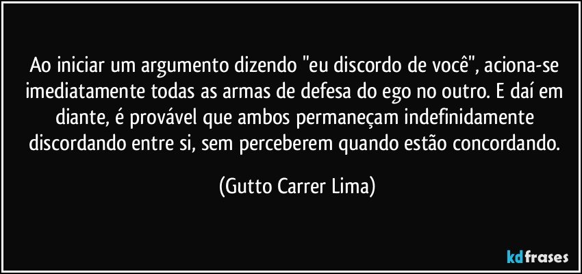 Ao iniciar um argumento dizendo "eu discordo de você", aciona-se imediatamente todas as armas de defesa do ego no outro. E daí em diante, é provável que ambos permaneçam indefinidamente discordando entre si, sem perceberem quando estão concordando. (Gutto Carrer Lima)