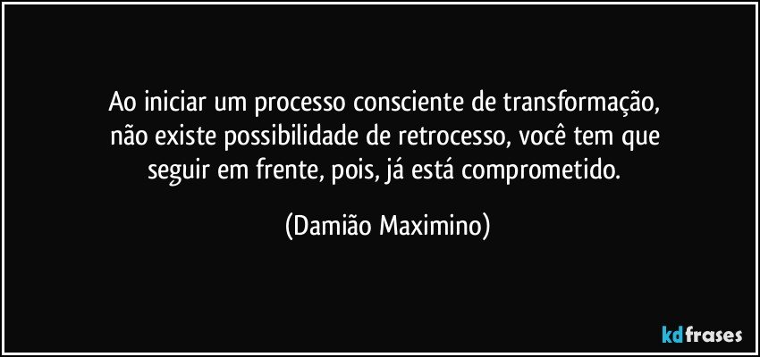 Ao iniciar um processo consciente de transformação, 
não existe possibilidade de retrocesso, você tem que 
seguir em frente, pois, já está comprometido. (Damião Maximino)