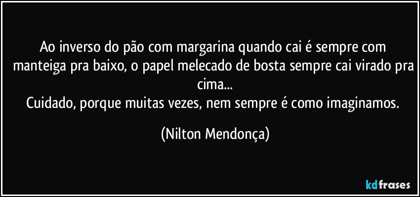 Ao inverso do pão com margarina quando cai é sempre com manteiga pra baixo, o papel melecado de bosta sempre cai virado pra cima...
Cuidado, porque muitas vezes, nem sempre é como imaginamos. (Nilton Mendonça)