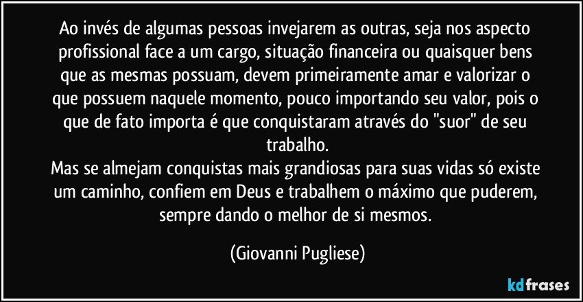 Ao invés de algumas pessoas invejarem as outras, seja nos aspecto profissional face a um cargo, situação financeira ou quaisquer bens que as mesmas possuam, devem primeiramente amar e valorizar o que possuem naquele momento, pouco importando seu valor, pois o que de fato importa é que conquistaram através do "suor" de seu trabalho.
Mas se almejam conquistas mais grandiosas para suas vidas só existe um caminho, confiem em Deus e trabalhem o máximo que puderem, sempre dando o melhor de si mesmos. (Giovanni Pugliese)