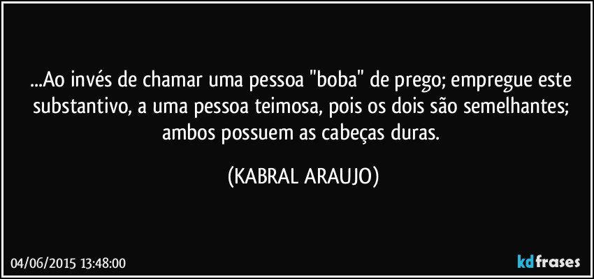 ...Ao invés de chamar uma pessoa "boba" de prego; empregue este substantivo, a uma pessoa teimosa, pois os dois são semelhantes; ambos possuem as cabeças duras. (KABRAL ARAUJO)