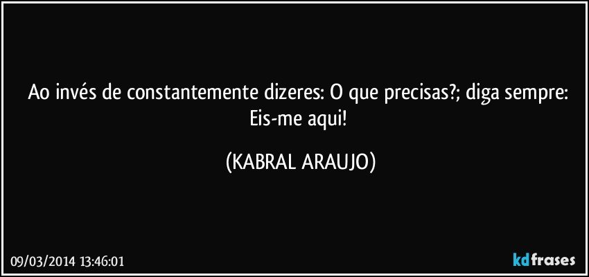 Ao invés de constantemente dizeres: O que precisas?; diga sempre: Eis-me aqui! (KABRAL ARAUJO)