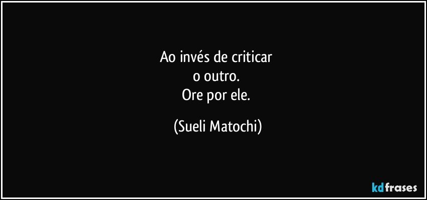 Ao invés de criticar 
o outro. 
Ore por ele. (Sueli Matochi)