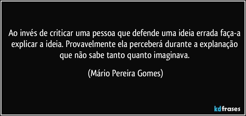 Ao invés de criticar uma pessoa que defende uma ideia errada faça-a explicar a ideia. Provavelmente ela perceberá durante a explanação que não sabe tanto quanto imaginava. (Mário Pereira Gomes)