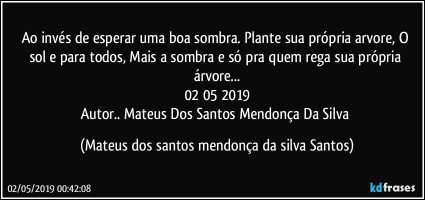 Ao invés de esperar uma boa sombra. Plante sua própria arvore, O sol e para todos, Mais a sombra e só pra quem rega sua própria árvore...
02/05/2019
Autor.. Mateus Dos Santos Mendonça Da Silva (Mateus dos santos mendonça da silva Santos)