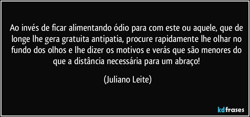 Ao invés de ficar alimentando ódio para com este ou aquele, que de longe lhe gera gratuita antipatia, procure rapidamente lhe olhar no fundo dos olhos e lhe dizer os motivos e verás que são menores do que a distância necessária para um abraço! (Juliano Leite)