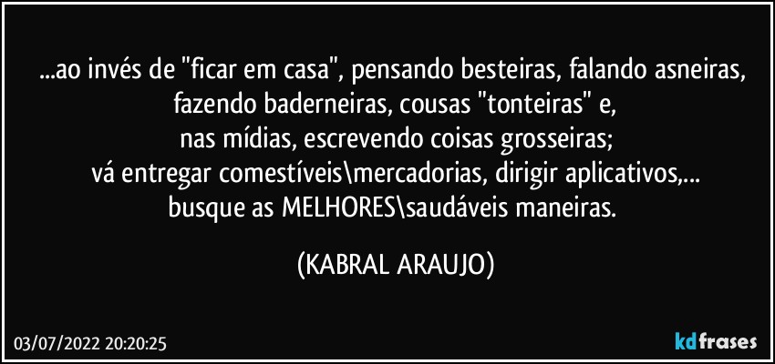 ...ao invés de "ficar em casa", pensando besteiras, falando asneiras, fazendo baderneiras, cousas "tonteiras" e,
nas mídias, escrevendo coisas grosseiras;
vá entregar comestíveis\mercadorias, dirigir aplicativos,...
busque as MELHORES\saudáveis maneiras. (KABRAL ARAUJO)