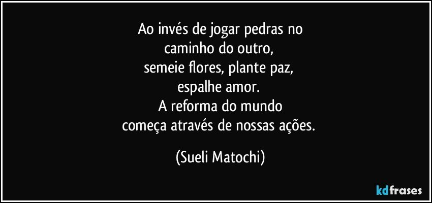 Ao invés de jogar pedras no
caminho do outro, 
semeie flores, plante paz, 
espalhe amor. 
A reforma do mundo
começa através de nossas ações. (Sueli Matochi)