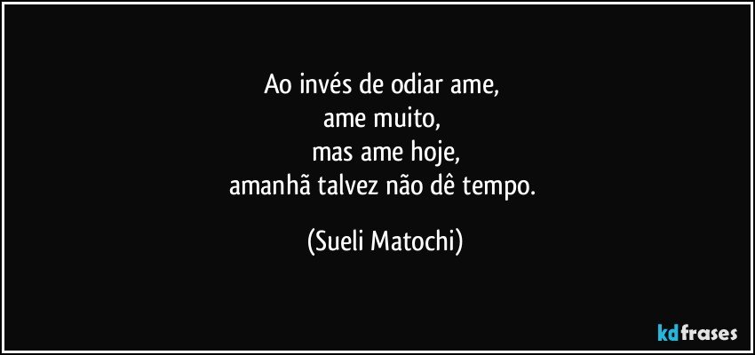 Ao invés de odiar ame, 
ame muito, 
mas ame hoje,
amanhã talvez não dê tempo. (Sueli Matochi)