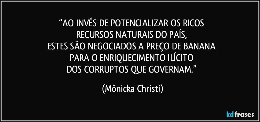 “AO INVÉS DE POTENCIALIZAR OS RICOS 
RECURSOS NATURAIS DO PAÍS, 
ESTES SÃO NEGOCIADOS A PREÇO DE BANANA 
PARA O ENRIQUECIMENTO ILÍCITO 
DOS CORRUPTOS QUE GOVERNAM.” (Mônicka Christi)