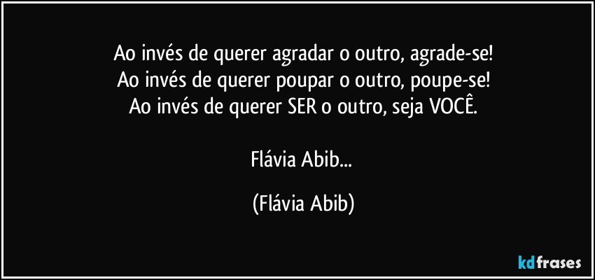 Ao invés de querer agradar o outro, agrade-se!
Ao invés de querer poupar o outro, poupe-se!
Ao invés de querer SER o outro, seja VOCÊ.

Flávia Abib... (Flávia Abib)