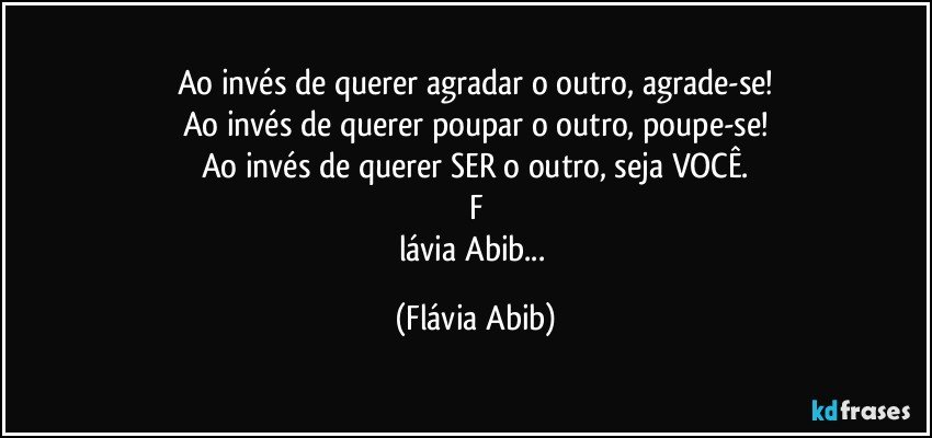 Ao invés de querer agradar o outro, agrade-se!
Ao invés de querer poupar o outro, poupe-se!
Ao invés de querer SER o outro, seja VOCÊ.
F
lávia Abib... (Flávia Abib)