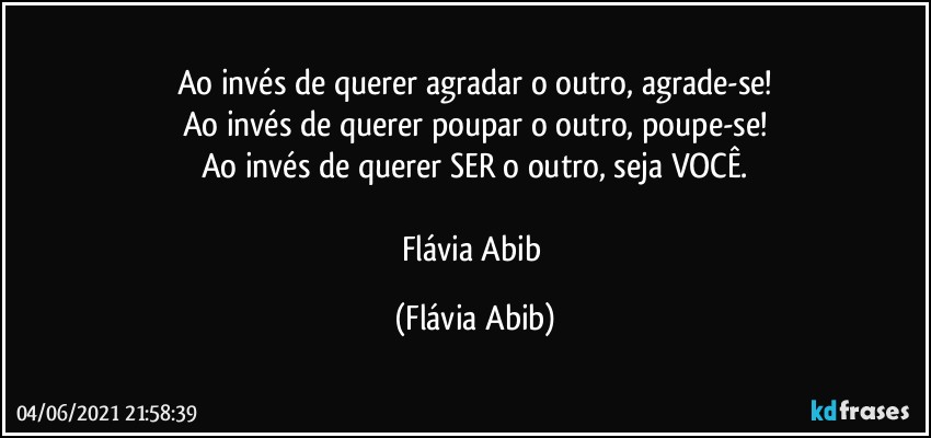 Ao invés de querer agradar o outro, agrade-se!
Ao invés de querer poupar o outro, poupe-se!
Ao invés de querer SER o outro, seja VOCÊ.

Flávia Abib (Flávia Abib)