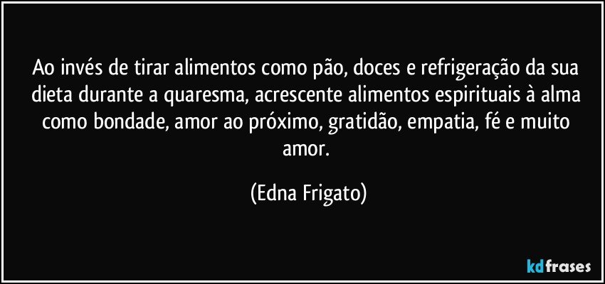 Ao invés de tirar alimentos como pão, doces e refrigeração da sua dieta durante a quaresma, acrescente alimentos espirituais à alma como bondade, amor ao próximo, gratidão, empatia, fé e muito amor. (Edna Frigato)