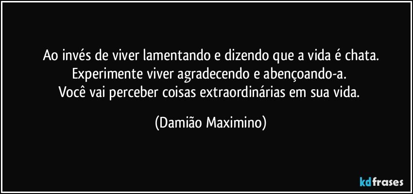 Ao invés de viver lamentando e dizendo que a vida é chata.
Experimente viver agradecendo e abençoando-a. 
Você vai perceber coisas extraordinárias em sua vida. (Damião Maximino)