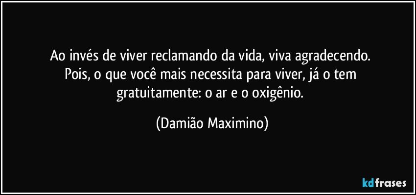 Ao invés de viver reclamando da vida, viva agradecendo. 
Pois, o que você mais necessita para viver, já o tem 
gratuitamente: o ar e o oxigênio. (Damião Maximino)