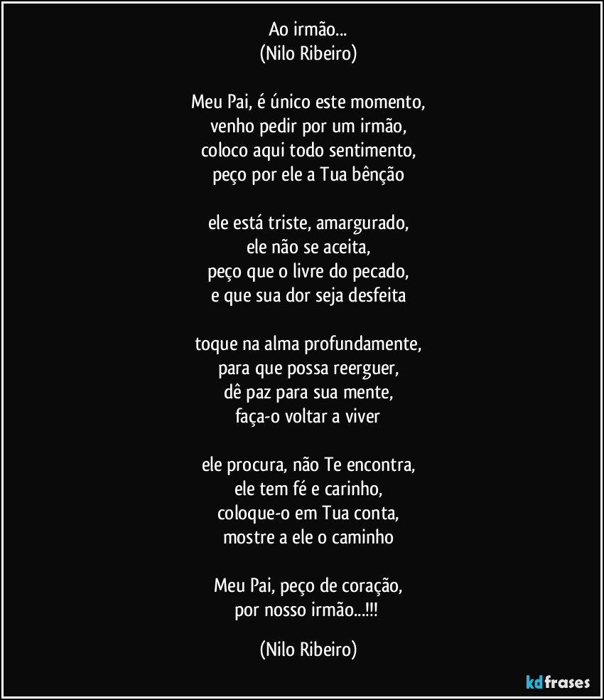 Ao irmão...
(Nilo Ribeiro)

Meu Pai, é único este momento,
venho pedir por um irmão,
coloco aqui todo sentimento,
peço por ele a Tua bênção

ele está triste, amargurado,
ele não se aceita,
peço que o livre do pecado,
e que sua dor seja desfeita

toque na alma profundamente,
para que possa reerguer,
dê paz para sua mente,
faça-o voltar a viver

ele procura, não Te encontra,
ele tem fé e carinho,
coloque-o em Tua conta,
mostre a ele o caminho

Meu Pai, peço de coração,
por nosso irmão...!!! (Nilo Ribeiro)